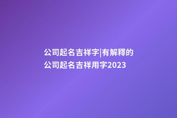 公司起名吉祥字|有解釋的公司起名吉祥用字2023-第1張-公司起名-玄機派